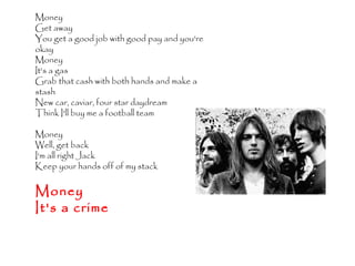 Money 
Get away 
You get a good job with good pay and you're 
okay 
Money 
It's a gas 
Grab that cash with both hands and make a 
stash 
New car, caviar, four star daydream 
Think I'll buy me a football team 
Money 
Well, get back 
I'm all right Jack 
Keep your hands off of my stack 
Money 
It's a crime 
 