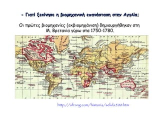  Παρατηρώντας το χάρτη (με κόκκινο οι βρετανικές κτήσεις) απαντήστε 
στο ερώτημα: Γιατί ξεκίνησε η βιομηχανική επανάσταση στην Αγγλία; 
Οι πρώτες βιομηχανίες (εκβιομηχάνιση) δημιουργήθηκαν στη 
Μ. Βρετανία γύρω στα 1750-1780. 
▲ http://sfrang.com/historia/selida500.htm 
 