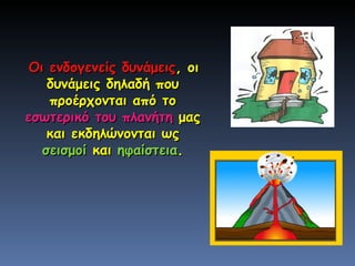 Οι ενδογενείς δυνάμεις , οι δυνάμεις δηλαδή που προέρχονται από το  εσωτερικό του πλανήτη  μας και εκδηλώνονται ως  σεισμοί  και  ηφαίστεια . 