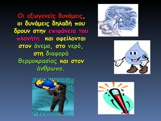 Οι εξωγενείς δυνάμεις , οι δυνάμεις δηλαδή που δρουν στην  επιφάνεια του πλανήτη   και οφείλονται στον  άνεμο , στο  νερό , στη  διαφορά θερμοκρασίας  και στον  άνθρωπο . 