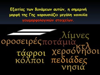 Εξαιτίας των δυνάμεων αυτών, η σημερινή μορφή της Γης παρουσιάζει μεγάλη ποικιλία  γεωμορφολογικών στοιχείων. Γεωμορφολογικά στοιχεία: 