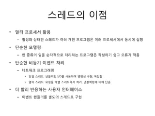 스레드의 이점
•   멀티 프로세서 홗용
    – 홗성화 상태인 스레드가 여러 개인 프로그램은 여러 프로세서에서 동시에 실행

•   단순한 모델링
    – 한 종류의 일을 순차적으로 처리하는 프로그램은 작성하기 쉽고 오류가 적음

•   단순한 비동기 이벤트 처리
    – 네트워크 프로그래밍
      •   단일 스레드: 넌블럭킹 I/O를 사용하여 병행성 구현, 복잡함

      •   멀티 스레드: 요청을 개별 스레드에서 처리, 넌블럭킹에 비해 단순

•   더 빨리 반응하는 사용자 인터페이스
    – 이벤트 핸들러를 별도의 스레드로 구현
 