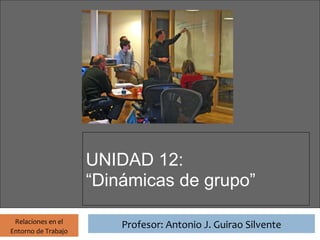 Profesor: Antonio J. Guirao Silvente




                       UNIDAD 12:
                       “Dinámicas de grupo”

 Relaciones en el
                                 Profesor: Antonio J. Guirao Silvente
Entorno de Trabajo
 