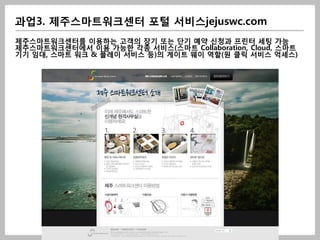 과업3. 제주스마트워크센터 포털 서비스jejuswc.com
제주스마트워크센터를 이용하는 고객의 장기 또는 단기 예약 신청과 프린터 세팅 가능
제주스마트워크센터에서 이용 가능한 각종 서비스(스마트 Collaboration, Cloud, 스마트
기기 임대, 스마트 워크 & 플레이 서비스 등)의 게이트 웨이 역할(원 클릭 서비스 억세스)
 