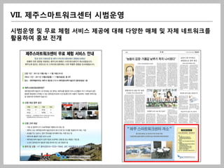 VII. 제주스마트워크센터 시범운영

시범운영 및 무료 체험 서비스 제공에 대해 다양한 매체 및 자체 네트워크를
활용하여 홍보 전개
 