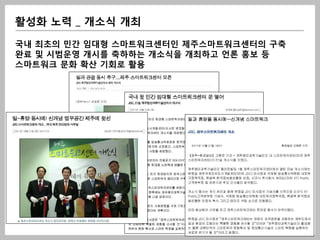 활성화 노력 _ 개소식 개최

국내 최초의 민간 임대형 스마트워크센터인 제주스마트워크센터의 구축
완료 및 시범운영 개시를 축하하는 개소식을 개최하고 언론 홍보 등
스마트워크 문화 확산 기회로 활용
 