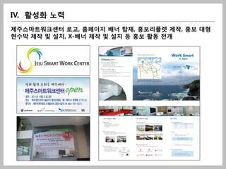 IV. 활성화 노력
제주스마트워크센터 로고, 홈페이지 배너 탑재, 홍보리플렛 제작, 홍보 대형
현수막 제작 및 설치, X-배너 제작 및 설치 등 홍보 활동 전개
 