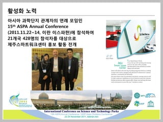 활성화 노력
아시아 과학단지 관계자의 연례 모임인
15th ASPA Annual Conference
(2011.11.22~14, 이란 이스파한)에 참석하여
21개국 428명의 참석자를 대상으로
제주스마트워크센터 홍보 활동 전개
 