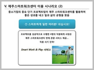 V. 제주스마트워크센터 이용 시나리오 (2)
 중소기업의 중요 단기 프로젝트팀이 제주 스마트워크센터를 활용하여
        좋은 성과를 내고 일과 삶의 균형을 찾음


        ⑦ 스마트하게 일한 여러분! 쉬십시오!


      프로젝트를 성공적으로 수행한 4명의 직원에게 사장은
         제주 스마트워크센터 연계 관광 서비스 제공…
                   직원 사기 진작!


      Smart Work & Play 서비스
 