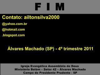 F I M Contato: ailtonsilva2000 @yahoo.com.br @hotmail.com .blogspot.com Álvares Machado (SP) - 4º trimestre 2011 Igreja Evangélica Assembléia de Deus  Ministério Belém – Setor 42 – Álvares Machado Campo de Presidente Prudente - SP 