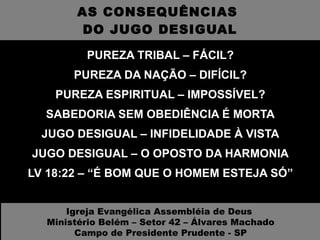 AS CONSEQUÊNCIAS  DO JUGO DESIGUAL PUREZA TRIBAL – FÁCIL? PUREZA DA NAÇÃO – DIFÍCIL? PUREZA ESPIRITUAL – IMPOSSÍVEL? SABEDORIA SEM OBEDIÊNCIA É MORTA JUGO DESIGUAL – INFIDELIDADE À VISTA JUGO DESIGUAL – O OPOSTO DA HARMONIA LV 18:22 – “É BOM QUE O HOMEM ESTEJA SÓ” Igreja Evangélica Assembléia de Deus  Ministério Belém – Setor 42 – Álvares Machado Campo de Presidente Prudente - SP 