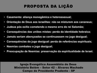 PROPOSTA DA LIÇÃO Casamento: aliança monogâmica e heterossexual; Orientação de Deus aos israelitas: não se misturem aos cananeus; Judeus pós exílio cometendo o mesmo erro do rei Salomão; Consequências das uniões mistas: perda da identidade hebraica; Jamais seriam abençoados se continuassem no jugo desigual; Consequências do jugo desigual: perda de referências espirituais; Neemias combateu o jugo desigual; Preocupação de Neemias: preservação da espiritualidade de Israel. Igreja Evangélica Assembléia de Deus  Ministério Belém – Setor 42 – Álvares Machado Campo de Presidente Prudente - SP 