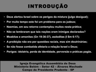 INTRODUÇÃO Deus alertou Israel sobre os perigos da mistura (julgo desigual); Por muito tempo este foi um problema para os judeus; Neemias, em seu retorno contemplou muitos nesta prática; Não se lembraram que tais nações eram inimigas declaradas? Moabitas e amonitas (Gn 19:36-37), asdoditas (I Sm 6:17); A proibição não era por questões raciais, mas sim doutrinárias; Se não fosse combatida afetaria a relação Israel x Deus; Perigos: idolatria, perda de identidade, perversão e práticas pagãs. Igreja Evangélica Assembléia de Deus  Ministério Belém – Setor 42 – Álvares Machado Campo de Presidente Prudente - SP 