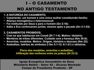 I – O CASAMENTO  NO ANTIGO TESTAMENTO 1. A NATUREZA DO CASAMENTO.  Casamento: um homem e uma única mulher constituindo família; Aliança monogâmica e heterossexual; Foi instituído por Deus e para o homem (Gn 2:18); Adão e Eva continuaram juntos, mesmo após o pecado (Gn 3:1-23). 2. CASAMENTOS PROIBIDOS.  Com os que habitavam em Canaã (Dt 7.1-4). Motivo: idolatria; Membros de tribos diferentes. Cuidado com a herança (Nm 36:6); Amonitas, moabitas. Motivo: Origem, idolatria e descaso (Nm 22); Asdoditas: ladrões de símbolos (I Sm 5:1-12; 6:1-21) e idólatras. Plano dos moabitas, amonitas e asdoditas:  Infiltração das mulheres entre os judeus (Dt 23:3). Igreja Evangélica Assembléia de Deus  Ministério Belém – Setor 42 – Álvares Machado Campo de Presidente Prudente - SP 