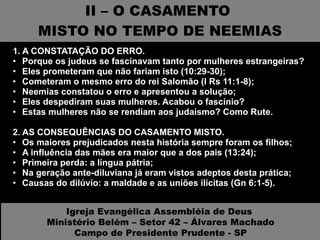 II – O CASAMENTO  MISTO NO TEMPO DE NEEMIAS 1. A CONSTATAÇÃO DO ERRO.  Porque os judeus se fascinavam tanto por mulheres estrangeiras? Eles prometeram que não fariam isto (10:29-30); Cometeram o mesmo erro do rei Salomão (I Rs 11:1-8); Neemias constatou o erro e apresentou a solução; Eles despediram suas mulheres. Acabou o fascínio? Estas mulheres não se rendiam aos judaismo? Como Rute. 2. AS CONSEQUÊNCIAS DO CASAMENTO MISTO.  Os maiores prejudicados nesta história sempre foram os filhos; A influência das mães era maior que a dos pais (13:24); Primeira perda: a língua pátria; Na geração ante-diluviana já eram vistos adeptos desta prática; Causas do dilúvio: a maldade e as uniões ilícitas (Gn 6:1-5). Igreja Evangélica Assembléia de Deus  Ministério Belém – Setor 42 – Álvares Machado Campo de Presidente Prudente - SP 