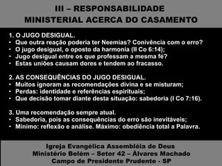 III – RESPONSABILIDADE  MINISTERIAL ACERCA DO CASAMENTO 1. O JUGO DESIGUAL.  Que outra reação poderia ter Neemias? Conivência com o erro? O jugo desigual, o oposto da harmonia (II Co 6:14); Jugo desigual entre os que professam a mesma fé? Estas uniões causam dores e tendem ao fracasso. 2. AS CONSEQUÊNCIAS DO JUGO DESIGUAL.  Muitos ignoram as recomendações divina e se misturam; Perdas: identidade e referências espirituais; Que decisão tomar diante desta situação: sabedoria (I Co 7:16). 3. Uma recomendação sempre atual.  Sabedoria, pois as consequências do erro são inevitáveis; Minimo: reflexão e análise. Máximo: obediência total a Palavra. Igreja Evangélica Assembléia de Deus  Ministério Belém – Setor 42 – Álvares Machado Campo de Presidente Prudente - SP 