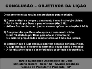 CONCLUSÃO – OBJETIVOS DA LIÇÃO O casamento misto resulta em problemas para o cristão. 1) Conscientizar se de que o casamento é uma instituição divina: Foi instituído por Deus e para o homem (Gn 2:18); Adão e Eva continuaram juntos, mesmo após o pecado (Gn 3:1-23). 2) Compreender que Deus não aprova o casamento misto. Israel foi alertado por Deus para não se misturarem; Os maiores prejudicados sempre foram os filhos dos judeus. 3) Entender que o jugo desigual acarreta pesadas consequências. O jugo desigual, o oposto da harmonia, causa dores e fracasso; A identidade religiosa e as referências espirituais são perdidas. Igreja Evangélica Assembléia de Deus  Ministério Belém – Setor 42 – Álvares Machado Campo de Presidente Prudente - SP 