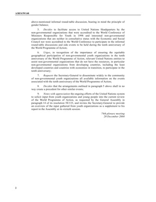A/RES/59/148


               above-mentioned informal round-table discussion, bearing in mind the principle of
               gender balance;
                    5.    Decides to facilitate access to United Nations Headquarters by the
               non-governmental organizations that were accredited to the World Conference of
               Ministers Responsible for Youth in 1998 and interested non-governmental
               organizations that are neither in consultative status with the Economic and Social
               Council nor were accredited to the World Conference to participate in the informal
               round-table discussions and side events to be held during the tenth anniversary of
               the World Programme of Action;
                     6.   Urges, in recognition of the importance of ensuring the equitable
               geographical participation of non-governmental youth organizations in the tenth
               anniversary of the World Programme of Action, relevant United Nations entities to
               assist non-governmental organizations that do not have the resources, in particular
               non-governmental organizations from developing countries, including the least
               developed countries and countries with economies in transition, to participate in the
               tenth anniversary;
                    7.    Requests the Secretary-General to disseminate widely to the community
               of non-governmental youth organizations all available information on the events
               associated with the tenth anniversary of the World Programme of Action;
                    8.   Decides that the arrangements outlined in paragraph 5 above shall in no
               way create a precedent for other similar events;
                     9.    Notes with appreciation the ongoing efforts of the United Nations system
               to solicit input from youth organizations and young people into the current review
               of the World Programme of Action, as requested by the General Assembly in
               paragraph 14 of its resolution 58/133, and invites the Secretary-General to provide
               an overview of the input gathered from youth organizations as a supplement to his
               report to the Assembly at its sixtieth session.
                                                                              74th plenary meeting
                                                                                20 December 2004




2
 