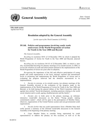 United Nations                                                                  A/RES/59/148

                                                                                                  Distr.: General
                 General Assembly                                                                25 January 2005




 Fifty-ninth session
 Agenda item 94 (a)


                            Resolution adopted by the General Assembly
                                   [on the report of the Third Committee (A/59/492)]


               59/148. Policies and programmes involving youth: tenth
                       anniversary of the World Programme of Action
                       for Youth to the Year 2000 and Beyond

                       The General Assembly,
                     Recalling its resolution 50/81 of 14 December 1995, by which it adopted the
               World Programme of Action for Youth to the Year 2000 and Beyond, annexed
               thereto,
                      Recalling also its resolution 58/133 of 22 December 2003, in which it, inter
               alia, recommended devoting two plenary meetings at its sixtieth session, in 2005, to
               review the situation of youth and achievements attained in the implementation of the
               World Programme of Action ten years after its adoption,
                     Recognizing the importance of the full and effective participation of young
               people and youth organizations at the local, national, regional and international
               levels in promoting and implementing the World Programme of Action and in
               evaluating the progress achieved and the obstacles encountered in its
               implementation,
                     1.    Decides to convene, at its sixtieth session, two plenary meetings of the
               General Assembly devoted to the evaluation of the progress made in the
               implementation of the World Programme of Action for Youth to the Year 2000 and
               Beyond, to be held during the general debate of the Third Committee under the
               agenda item entitled “Social development, including questions relating to the world
               social situation and to youth, ageing, disabled persons and the family”;
                     2.   Decides also to hold, prior to the plenary meetings, an informal,
               interactive round-table discussion on the theme “Young people: making
               commitments matter”, which will be open to the participation of Member States,
               observers, organizations of the United Nations system and non-governmental youth
               organizations;
                     3.   Decides further that one youth representative from a Member State shall
               orally present a summary of the informal round-table discussion to the General
               Assembly at the beginning of the plenary meeting;
                    4.    Urges Member States to consider being represented by youth
               representatives to address the plenary on this occasion, as well as in the

04-48514
 
