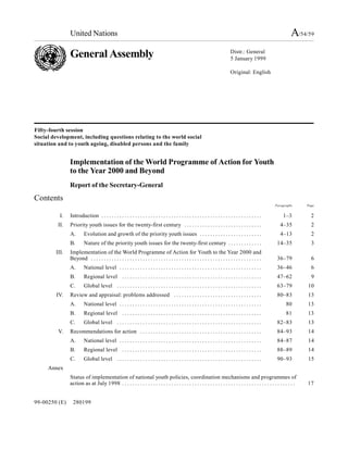 United Nations                                                                                                                                          A/54/59
               General Assembly                                                                                                   Distr.: General
                                                                                                                                  5 January 1999

                                                                                                                                  Original: English




Fifty-fourth session
Social development, including questions relating to the world social
situation and to youth ageing, disabled persons and the family


               Implementation of the World Programme of Action for Youth
               to the Year 2000 and Beyond
               Report of the Secretary-General
Contents
                                                                                                                                                            Paragraphs        Page


          I.   Introduction . . . . . . . . . . . . . . . . . . . . . . . . . . . . . . . . . . . . . . . . . . . . . . . . . . . . . . . . . . . . . .          1–3            2
         II.   Priority youth issues for the twenty-first century . . . . . . . . . . . . . . . . . . . . . . . . . . . . . .                                  4–35             2
               A.       Evolution and growth of the priority youth issues . . . . . . . . . . . . . . . . . . . . . . . .                                      4–13             2
               B.       Nature of the priority youth issues for the twenty-first century . . . . . . . . . . . . .                                           14–35              3
        III.   Implementation of the World Programme of Action for Youth to the Year 2000 and
               Beyond . . . . . . . . . . . . . . . . . . . . . . . . . . . . . . . . . . . . . . . . . . . . . . . . . . . . . . . . . . . . . . . . . .    36–79              6
               A.       National level . . . . . . . . . . . . . . . . . . . . . . . . . . . . . . . . . . . . . . . . . . . . . . . . . . . . . . .         36–46              6
               B.       Regional level . . . . . . . . . . . . . . . . . . . . . . . . . . . . . . . . . . . . . . . . . . . . . . . . . . . . . .           47–62              9
               C.       Global level . . . . . . . . . . . . . . . . . . . . . . . . . . . . . . . . . . . . . . . . . . . . . . . . . . . . . . . .         63–79            10
         IV.   Review and appraisal: problems addressed . . . . . . . . . . . . . . . . . . . . . . . . . . . . . . . . . .                                  80–83            13
               A.       National level . . . . . . . . . . . . . . . . . . . . . . . . . . . . . . . . . . . . . . . . . . . . . . . . . . . . . . .               80         13
               B.       Regional level . . . . . . . . . . . . . . . . . . . . . . . . . . . . . . . . . . . . . . . . . . . . . . . . . . . . . .                 81         13
               C.       Global level . . . . . . . . . . . . . . . . . . . . . . . . . . . . . . . . . . . . . . . . . . . . . . . . . . . . . . . .         82–83            13
         V.    Recommendations for action . . . . . . . . . . . . . . . . . . . . . . . . . . . . . . . . . . . . . . . . . . . . . . .                      84–93            14
               A.       National level . . . . . . . . . . . . . . . . . . . . . . . . . . . . . . . . . . . . . . . . . . . . . . . . . . . . . . .         84–87            14
               B.       Regional level . . . . . . . . . . . . . . . . . . . . . . . . . . . . . . . . . . . . . . . . . . . . . . . . . . . . . .           88–89            14
               C.       Global level . . . . . . . . . . . . . . . . . . . . . . . . . . . . . . . . . . . . . . . . . . . . . . . . . . . . . . . .         90–93            15
     Annex
               Status of implementation of national youth policies, coordination mechanisms and programmes of
               action as at July 1998 . . . . . . . . . . . . . . . . . . . . . . . . . . . . . . . . . . . . . . . . . . . . . . . . . . . . . . . . . . . . . . . . . . .   17


99-00250 (E)     280199
 