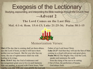 —Advent 2
                          The Lord Comes on the Last Day
         Mal. 4:1-6; Rom. 15:4-13; Luke 21:25-36; Psalm 50:1-15




                                    Memorization Verses:
Mal. 4 The day that is coming shall set them ablaze,    Father of our Lord Jesus Christ.
says the Lord of hosts, so that it will leave them      Luke 21:27 And then they will see the Son of Man
neither root nor branch. But for you who fear my        coming in a cloud with power and great glory.
name, the sun of righteousness shall rise with          Psalm 50:1-2 The Mighty One, God the Lord,
healing in its wings.                                     speaks and summons the earth
Rom. 15:4-5 May the God of endurance and                  from the rising of the sun to its setting.
encouragement grant you to live in such harmony         2 Out of Zion, the perfection of beauty,
with one another, in accord with Christ Jesus, 6 that     God shines forth.
together you may with one voice glorify the God and
 