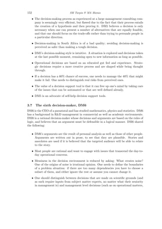 152 SM Turpin & MA Marais
• The decision-making process as experienced at a large management consulting com-
pany is seemingly very eﬃcient, but ﬂawed due to the fact that their process entails
the creation of a hypothesis and then proving it. DM5 believes a decision is only
necessary when one can present a number of alternatives that are equally feasible,
and that one should focus on the trade-oﬀs rather than trying to persuade people in
a particular direction.
• Decision-making in South Africa is of a bad quality; avoiding decision-making is
perceived as safer than making a tough decision.
• DM5’s decision-making style is intuitive. A situation is explored and decisions taken
at the last possible moment, remaining open to new information as long as possible.
• Operational decisions are based on an educated gut feel and experience. Strate-
gic decisions require a more creative process and are shaped while being thought
through.
• If a decision has a 60% chance of success, one needs to manage the 40% that might
make it fail. One needs to distinguish real risks from perceived ones.
• The value of a decision support tool is that it can free up one’s mind by taking care
of the issues that can be automated or that are well deﬁned already.
• DM5 is an advocate of self-help decision support tools.
3.7 The sixth decision-maker, DM6
DM6 is the CEO of a parastatal and has studied mathematics, physics and statistics. DM6
has a background in R&D management in commercial as well as academic environments.
DM6 is a rational decision-maker whose decisions and arguments are based on the rules of
logic, and believes that an argument must be defensible in a logical manner. DM6 shared
the following:
• DM6’s arguments are the result of personal analysis as well as those of other people.
Arguments are written out in prose, to see that they are plausible. Stories and
anecdotes are used if it is believed that the targeted audience will be able to relate
to the story.
• Most people are rational and want to engage with issues that transcend the day-to-
day operational concerns.
• Messiness in the decision environment is reduced by asking: What creates noise?
One of the origins of noise is irrational opinion. One needs to deﬁne the boundaries
of a problem situation: if there are too many dependencies you have to choose a
subset of them, and either ignore the rest or assume you cannot change it.
• One should distinguish between decisions that are made on scientiﬁc grounds (and
as such require inputs from subject matter experts, no matter what their seniority
in management is) and management level decisions (such as on operational matters,
 