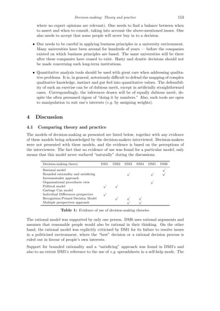 Decision-making: Theory and practice 153
where no expert opinions are relevant). One needs to ﬁnd a balance between when
to assert and when to consult, taking into account the above-mentioned issues. One
also needs to accept that some people will never buy in to a decision.
• One needs to be careful in applying business principles in a university environment.
Many universities have been around for hundreds of years — before the companies
existed on which business principles are based. The same universities will be there
after these companies have ceased to exist. Hasty and drastic decisions should not
be made concerning such long-term institutions.
• Quantitative analysis tools should be used with great care when addressing qualita-
tive problems. It is, in general, notoriously diﬃcult to defend the mapping of complex
qualitative knowledge, instinct and gut feel into quantitative values. The defensibil-
ity of such an exercise can be of dubious merit, except in artiﬁcially straightforward
cases. Correspondingly, the inferences drawn will be of equally dubious merit, de-
spite the often presumed rigour of “doing it by numbers.” Also, such tools are open
to manipulation to suit one’s interests (e.g. by assigning weights).
4 Discussion
4.1 Comparing theory and practice
The models of decision-making as presented are listed below, together with any evidence
of these models being acknowledged by the decision-makers interviewed. Decision-makers
were not presented with these models, and the evidence is based on the perceptions of
the interviewers. The fact that no evidence of use was found for a particular model, only
means that this model never surfaced “naturally” during the discussions.
Decision-making theory DM1 DM2 DM3 DM4 DM5 DM6
Rational model
√
Bounded rationality and satisﬁcing
√ √ √
Incrementalist approach
Organisational procedures view
√
Political model
√ √
Garbage Can model
Individual Diﬀerences perspective
√
Recognition-Primed Decision Model
√ √ √
Multiple perspectives approach
√ √
Table 1: Evidence of use of decision-making theories.
The rational model was supported by only one person. DM6 uses rational arguments and
assumes that reasonable people would also be rational in their thinking. On the other
hand, the rational model was explicitly criticised by DM1 for its failure to resolve issues
in a politicised environment, where the “best” decision or a rational decision process is
ruled out in favour of people’s own interests.
Support for bounded rationality and a “satisﬁcing” approach was found in DM3’s and
also to an extent DM5’s reference to the use of e.g. spreadsheets in a self-help mode. The
 