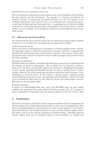 Decision-making: Theory and practice 157
overall process is not necessarily a linear one.
The overall process is dependent on many factors, such as the complexity of the problem,
the time pressure and the environment. For example, in a business environment the
pressure is greater to compress the two phases and move on to the next decision. In an
academic environment many interests need to be considered and a consultative process
is used that diverges more and converges slowly. A consultant may be driven by budget
constraints to cut short the divergent phase, and, possibly, by the need to deliver “concrete
results” as soon as possible. In an emergency situation one cannot aﬀord to wait too long
before acting.
4.5 Inﬂuencing decision-making
Key lessons from the above decision-makers who are inﬂuencing decision-making (whether
to improve it or to further their own ends) may be summarised as follows.
Understanding the context
Firstly, one needs to understand one’s environment, or decision-making context. Success-
ful approaches include a deliberate classiﬁcation of people, situations or organisational
processes into existing frameworks, being sensitive to people’s value systems, being a sens-
ing organism that attempts to respond to what is inside a manager’s head, and the use of
gut feel or intuition.
Packaging of information
Decision-makers are typically overloaded with information and need to be guided towards
the message one wants to communicate. The consultant may be requested to deliver a
thick report, but this is not necessarily used to base decisions on. Packaging of information
in more visually appealing and digestible formats can assist in getting across a written
message. However, the verbal communication process should also receive attention. Com-
munication is a two-way process. In this context, a decision support consultant should
keep the following questions in mind: Am I listening and responding to a client’s real need
or am I focusing on what I have to sell? How do I attract and retain people’s interest?
How good are my persuasion skills?
Self-help technology
It needs to be acknowledged that tools, such as the MS Oﬃce suite, are more readily
available and understood than most analytical decision support tools. If a manager is
given a spreadsheet to experiment with, the chances might be better that it will be used.
5 Conclusion
This study attempted to provide the decision support consultant with some insight into the
decision-making style of individual decision-makers as well as that of organisations. Only
when such decision-making is understood can one claim to truly support it. In the ﬁeld of
Operations Research, the scientiﬁc method [1] is used to provide decision support. Often,
this means a focus on the rational components of decision-making. Although analytical
decision support tools may be extremely useful in solving problems in a complex and
 