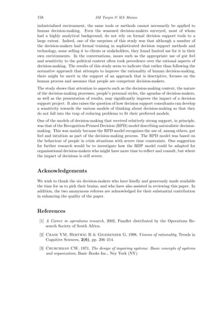 158 SM Turpin & MA Marais
industrialised environment, the same tools or methods cannot necessarily be applied to
human decision-making. Even the seasoned decision-makers surveyed, most of whom
had a highly analytical background, do not rely on formal decision support tools to a
large extent. Indeed, one of the surprises of this study was that although a number of
the decision-makers had formal training in sophisticated decision support methods and
technology, some selling it to clients or stakeholders, they found limited use for it in their
own environments. In the conversations, issues such as the appropriate use of gut feel
and sensitivity to the political context often took precedence over the rational aspects of
decision-making. The results of this study seem to indicate that rather than following the
normative approach that attempts to improve the rationality of human decision-making,
there might be merit in the support of an approach that is descriptive, focuses on the
human process and assumes that people are competent decision-makers.
The study shows that attention to aspects such as the decision-making context, the nature
of the decision-making processes, people’s personal styles, the agendas of decision-makers,
as well as the presentation of results, may signiﬁcantly improve the impact of a decision
support project. It also raises the question of how decision support consultants can develop
a sensitivity towards the various models of thinking about decision-making so that they
do not fall into the trap of reducing problems to ﬁt their preferred models.
One of the models of decision-making that received relatively strong support, in principle,
was that of the Recognition-Primed Decision (RPD) model describing naturalistic decision-
making. This was mainly because the RPD model recognises the use of, among others, gut
feel and intuition as part of the decision-making process. The RPD model was based on
the behaviour of people in crisis situations with severe time constraints. One suggestion
for further research would be to investigate how the RDP model could be adapted for
organisational decision-makers who might have more time to reﬂect and consult, but where
the impact of decisions is still severe.
Acknowledgements
We wish to thank the six decision-makers who have kindly and generously made available
the time for us to pick their brains, and who have also assisted in reviewing this paper. In
addition, the two anonymous referees are acknowledged for their substantial contribution
in enhancing the quality of the paper.
References
[1] A Career in operations research, 2002, Pamﬂet distributed by the Operations Re-
search Society of South Africa.
[2] Chase VM, Hertwig R & Gigerenzer G, 1998, Visions of rationality, Trends in
Cognitive Sciences, 2(6), pp. 206–214.
[3] Churchman CW, 1971, The design of inquiring systems: Basic concepts of systems
and organization, Basic Books Inc., Ney York (NY).
 