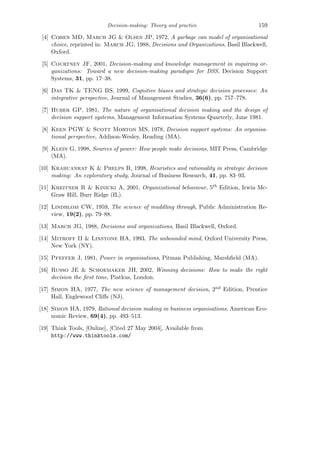 Decision-making: Theory and practice 159
[4] Cohen MD, March JG & Olsen JP, 1972, A garbage can model of organisational
choice, reprinted in: March JG, 1988, Decisions and Organizations, Basil Blackwell,
Oxford.
[5] Courtney JF, 2001, Decision-making and knowledge management in inquiring or-
ganizations: Toward a new decision-making paradigm for DSS, Decision Support
Systems, 31, pp. 17–38.
[6] Das TK & TENG BS, 1999, Cognitive biases and strategic decision processes: An
integrative perspective, Journal of Management Studies, 36(6), pp. 757–778.
[7] Huber GP, 1981, The nature of organisational decision making and the design of
decision support systems, Management Information Systems Quarterly, June 1981.
[8] Keen PGW & Scott Morton MS, 1978, Decision support systems: An organisa-
tional perspective, Addison-Wesley, Reading (MA).
[9] Klein G, 1998, Sources of power: How people make decisions, MIT Press, Cambridge
(MA).
[10] Krabuanrat K & Phelps R, 1998, Heuristics and rationality in strategic decision
making: An exploratory study, Journal of Business Research, 41, pp. 83–93.
[11] Kreitner R & Kinicki A, 2001, Organizational behaviour, 5th Edition, Irwin Mc-
Graw Hill, Burr Ridge (IL).
[12] Lindblom CW, 1959, The science of muddling through, Public Administration Re-
view, 19(2), pp. 79–88.
[13] March JG, 1988, Decisions and organizations, Basil Blackwell, Oxford.
[14] Mitroff II & Linstone HA, 1993, The unbounded mind, Oxford University Press,
New York (NY).
[15] Pfeffer J, 1981, Power in organisations, Pitman Publishing, Marshﬁeld (MA).
[16] Russo JE & Schoemaker JH, 2002, Winning decisions: How to make the right
decision the ﬁrst time, Piatkus, London.
[17] Simon HA, 1977, The new science of management decision, 2nd Edition, Prentice
Hall, Englewood Cliﬀs (NJ).
[18] Simon HA, 1979, Rational decision making in business organisations, American Eco-
nomic Review, 69(4), pp. 493–513.
[19] Think Tools, [Online], [Cited 27 May 2004], Available from
http://www.thinktools.com/
 