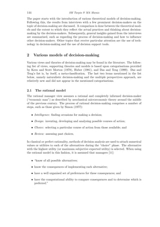144 SM Turpin & MA Marais
The paper starts with the introduction of various theoretical models of decision-making.
Following this, the results from interviews with a few prominent decision-makers on the
topic of decision-making are discussed. A comparison is done between the theoretical mod-
els and the extent to which they reﬂect the actual practices and thinking about decision-
making by the decision-makers. Subsequently, general insights gained from the interviews
are summarised, such as regarding the process of decision-making and how to inﬂuence
other decision-makers. Other topics that receive particular attention are the use of tech-
nology in decision-making and the use of decision support tools.
2 Various models of decision-making
Various views and theories of decision-making may be found in the literature. The follow-
ing list of views, supporting theories and models is based upon categorisations provided
by Keen and Scott Morton (1978), Huber (1981), and Das and Teng (1999). Das and
Teng’s list is, by itself, a meta-classiﬁcation. The last two items mentioned in the list
below, namely naturalistic decision-making and the multiple perspectives approach, are
relatively new and did not appear in the mentioned categorisations.
2.1 The rational model
The rational manager view assumes a rational and completely informed decision-maker
(“economic man”) as described by neoclassical microeconomic theory around the middle
of the previous century. The process of rational decision-making comprises a number of
steps, such as those given by Simon (1977):
• Intelligence: ﬁnding occasions for making a decision;
• Design: inventing, developing and analysing possible courses of action;
• Choice: selecting a particular course of action from those available; and
• Review: assessing past choices.
In classical or perfect rationality, methods of decision analysis are used to attach numerical
values or utilities to each of the alternatives during the “choice” phase. The alternative
with the highest utility (or maximum subjective expected utility) is selected. When using
the rational model in this fashion, it is assumed that managers [11]:
• “know of all possible alternatives;
• know the consequences of implementing each alternative;
• have a well organised set of preferences for these consequences; and
• have the computational ability to compare consequences and to determine which is
preferred.”
 