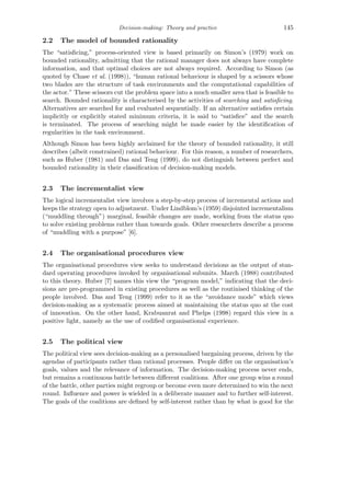 Decision-making: Theory and practice 145
2.2 The model of bounded rationality
The “satisﬁcing,” process-oriented view is based primarily on Simon’s (1979) work on
bounded rationality, admitting that the rational manager does not always have complete
information, and that optimal choices are not always required. According to Simon (as
quoted by Chase et al. (1998)), “human rational behaviour is shaped by a scissors whose
two blades are the structure of task environments and the computational capabilities of
the actor.” These scissors cut the problem space into a much smaller area that is feasible to
search. Bounded rationality is characterised by the activities of searching and satisﬁcing.
Alternatives are searched for and evaluated sequentially. If an alternative satisﬁes certain
implicitly or explicitly stated minimum criteria, it is said to “satisﬁce” and the search
is terminated. The process of searching might be made easier by the identiﬁcation of
regularities in the task environment.
Although Simon has been highly acclaimed for the theory of bounded rationality, it still
describes (albeit constrained) rational behaviour. For this reason, a number of researchers,
such as Huber (1981) and Das and Teng (1999), do not distinguish between perfect and
bounded rationality in their classiﬁcation of decision-making models.
2.3 The incrementalist view
The logical incrementalist view involves a step-by-step process of incremental actions and
keeps the strategy open to adjustment. Under Lindblom’s (1959) disjointed incrementalism
(“muddling through”) marginal, feasible changes are made, working from the status quo
to solve existing problems rather than towards goals. Other researchers describe a process
of “muddling with a purpose” [6].
2.4 The organisational procedures view
The organisational procedures view seeks to understand decisions as the output of stan-
dard operating procedures invoked by organisational subunits. March (1988) contributed
to this theory. Huber [7] names this view the “program model,” indicating that the deci-
sions are pre-programmed in existing procedures as well as the routinised thinking of the
people involved. Das and Teng (1999) refer to it as the “avoidance mode” which views
decision-making as a systematic process aimed at maintaining the status quo at the cost
of innovation. On the other hand, Krabuanrat and Phelps (1998) regard this view in a
positive light, namely as the use of codiﬁed organisational experience.
2.5 The political view
The political view sees decision-making as a personalised bargaining process, driven by the
agendas of participants rather than rational processes. People diﬀer on the organisation’s
goals, values and the relevance of information. The decision-making process never ends,
but remains a continuous battle between diﬀerent coalitions. After one group wins a round
of the battle, other parties might regroup or become even more determined to win the next
round. Inﬂuence and power is wielded in a deliberate manner and to further self-interest.
The goals of the coalitions are deﬁned by self-interest rather than by what is good for the
 