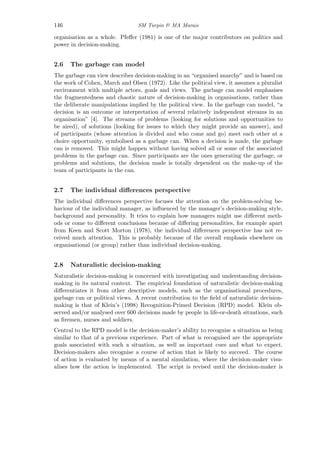 146 SM Turpin & MA Marais
organisation as a whole. Pfeﬀer (1981) is one of the major contributors on politics and
power in decision-making.
2.6 The garbage can model
The garbage can view describes decision-making in an “organised anarchy” and is based on
the work of Cohen, March and Olsen (1972). Like the political view, it assumes a pluralist
environment with multiple actors, goals and views. The garbage can model emphasises
the fragmentedness and chaotic nature of decision-making in organisations, rather than
the deliberate manipulations implied by the political view. In the garbage can model, “a
decision is an outcome or interpretation of several relatively independent streams in an
organisation” [4]. The streams of problems (looking for solutions and opportunities to
be aired), of solutions (looking for issues to which they might provide an answer), and
of participants (whose attention is divided and who come and go) meet each other at a
choice opportunity, symbolised as a garbage can. When a decision is made, the garbage
can is removed. This might happen without having solved all or some of the associated
problems in the garbage can. Since participants are the ones generating the garbage, or
problems and solutions, the decision made is totally dependent on the make-up of the
team of participants in the can.
2.7 The individual diﬀerences perspective
The individual diﬀerences perspective focuses the attention on the problem-solving be-
haviour of the individual manager, as inﬂuenced by the manager’s decision-making style,
background and personality. It tries to explain how managers might use diﬀerent meth-
ods or come to diﬀerent conclusions because of diﬀering personalities, for example apart
from Keen and Scott Morton (1978), the individual diﬀerences perspective has not re-
ceived much attention. This is probably because of the overall emphasis elsewhere on
organisational (or group) rather than individual decision-making.
2.8 Naturalistic decision-making
Naturalistic decision-making is concerned with investigating and understanding decision-
making in its natural context. The empirical foundation of naturalistic decision-making
diﬀerentiates it from other descriptive models, such as the organisational procedures,
garbage can or political views. A recent contribution to the ﬁeld of naturalistic decision-
making is that of Klein’s (1998) Recognition-Primed Decision (RPD) model. Klein ob-
served and/or analysed over 600 decisions made by people in life-or-death situations, such
as ﬁremen, nurses and soldiers.
Central to the RPD model is the decision-maker’s ability to recognise a situation as being
similar to that of a previous experience. Part of what is recognised are the appropriate
goals associated with such a situation, as well as important cues and what to expect.
Decision-makers also recognise a course of action that is likely to succeed. The course
of action is evaluated by means of a mental simulation, where the decision-maker visu-
alises how the action is implemented. The script is revised until the decision-maker is
 