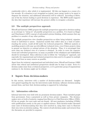 Decision-making: Theory and practice 147
comfortable with it, after which it is implemented. All this can happen in a course of a
few seconds. If a situation is not recognised as typical, more energy needs to be spent to
diagnose the situation, and additional information will be collected. According to Klein,
one of the key factors leading to good decisions is experience. The RPD model supports
the idea that experience will increase the person’s ability to recognise a situation.
2.9 The multiple perspectives approach
Mitroﬀ and Linstone (1993) propose the multiple perspectives approach to decision-making
as an attempt to “sweep in” all possible perspectives on a problem. It is based on Singer
and Churchman’s (1971) concept of unbounded systems thinking, which assumes that any
problem is a member of any other problem.
The multiple perspectives view classiﬁes perspectives as either being technical, organisa-
tional or individual in nature. Analytical models that collect data as a basis of under-
standing the system, would all fall under the technical perspective. Diﬀerent analysts or
modelling projects will come up with diﬀerent technical views, even if these projects claim
to present an objective or rational picture of the situation. Thus, it is encouraged that
more than one technical view of a system is obtained. In order to cover the organisa-
tional and individual perspectives, as many as possible of the roleplayers and stakeholders
should be investigated. Data collection is also to follow the “sweeping in” approach, and
especially the organisational and technical perspectives data need to be gained in multiple
modes and from as many sources as possible.
Apart from the technical, organisational and individual views, Mitroﬀ and Linstone (1993)
advise that ethical and aesthetical perspectives should also be kept in mind. Even if a
decision makes sense from a technical perspective, or if a particular group of organisations
endorses it, the decision might not be ethical.
3 Inputs from decision-makers
In this section, interviews with a number of decision-makers are discussed. Insights
were gained regarding the way the interviewees make decisions, inﬂuence decision-making
around them, and how their decision-making is supported by technology.
3.1 Information collection
Informal interviews were held with six prominent decision-makers. These included people
from government, from a parastatal as well as from private companies. The decision-
makers were at levels of seniority ranging from Director to Chief Executive Oﬃcer (CEO).
Of the six people, ﬁve were male and one female. All were graduates (including 3 PhDs)
with qualiﬁcations mostly in the pure or applied sciences. Each decision-maker discussed
some cases of decision-making that they were involved in, using these cases to illustrate
their own views on decision-making. The context of each decision-maker and extracts from
the discussion are provided in sequence.
 
