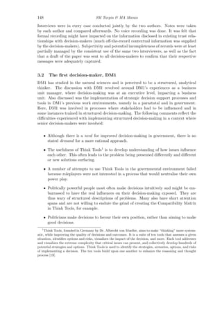 148 SM Turpin & MA Marais
Interviews were in every case conducted jointly by the two authors. Notes were taken
by each author and compared afterwards. No voice recording was done. It was felt that
formal recording might have impacted on the information disclosed in existing trust rela-
tionships with decision-makers (much oﬀ-the-record contextual information was supplied
by the decision-makers). Subjectivity and potential incompleteness of records were at least
partially managed by the consistent use of the same two interviewers, as well as the fact
that a draft of the paper was sent to all decision-makers to conﬁrm that their respective
messages were adequately captured.
3.2 The ﬁrst decision-maker, DM1
DM1 has studied in the natural sciences and is perceived to be a structured, analytical
thinker. The discussion with DM1 revolved around DM1’s experiences as a business
unit manager, where decision-making was at an executive level, impacting a business
unit. Also discussed was the implementation of strategic decision support processes and
tools in DM1’s previous work environments, namely in a parastatal and in government.
Here, DM1 was involved in processes where stakeholders had to be inﬂuenced and in
some instances trained in structured decision-making. The following comments reﬂect the
diﬃculties experienced with implementing structured decision-making in a context where
senior decision-makers were involved:
• Although there is a need for improved decision-making in government, there is no
stated demand for a more rational approach.
• The usefulness of Think Tools1 is to develop understanding of how issues inﬂuence
each other. This often leads to the problem being presented diﬀerently and diﬀerent
or new solutions surfacing.
• A number of attempts to use Think Tools in the governmental environment failed
because roleplayers were not interested in a process that would neutralise their own
power play.
• Politically powerful people most often make decisions intuitively and might be em-
barrassed to have the real inﬂuences on their decision-making exposed. They are
thus wary of structured descriptions of problems. Many also have short attention
spans and are not willing to endure the grind of creating the Compatibility Matrix
in Think Tools, for example.
• Politicians make decisions to favour their own position, rather than aiming to make
good decisions.
1
Think Tools, founded in Germany by Dr. Albrecht von Mueller, aims to make “thinking” more system-
atic, while improving the quality of decisions and outcomes. It is a suite of ten tools that assesses a given
situation, identiﬁes options and risks, visualizes the impact of the decision, and more. Each tool addresses
and visualizes the extreme complexity that critical issues can present, and collectively develop hundreds of
potential strategies and options. Think Tools is used to identify the strategies, scenarios, options, and risks
of implementing a decision. The ten tools build upon one another to enhance the reasoning and thought
process [19].
 