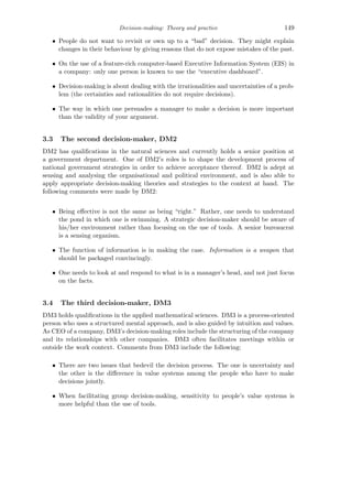 Decision-making: Theory and practice 149
• People do not want to revisit or own up to a “bad” decision. They might explain
changes in their behaviour by giving reasons that do not expose mistakes of the past.
• On the use of a feature-rich computer-based Executive Information System (EIS) in
a company: only one person is known to use the “executive dashboard”.
• Decision-making is about dealing with the irrationalities and uncertainties of a prob-
lem (the certainties and rationalities do not require decisions).
• The way in which one persuades a manager to make a decision is more important
than the validity of your argument.
3.3 The second decision-maker, DM2
DM2 has qualiﬁcations in the natural sciences and currently holds a senior position at
a government department. One of DM2’s roles is to shape the development process of
national government strategies in order to achieve acceptance thereof. DM2 is adept at
sensing and analysing the organisational and political environment, and is also able to
apply appropriate decision-making theories and strategies to the context at hand. The
following comments were made by DM2:
• Being eﬀective is not the same as being “right.” Rather, one needs to understand
the pond in which one is swimming. A strategic decision-maker should be aware of
his/her environment rather than focusing on the use of tools. A senior bureaucrat
is a sensing organism.
• The function of information is in making the case. Information is a weapon that
should be packaged convincingly.
• One needs to look at and respond to what is in a manager’s head, and not just focus
on the facts.
3.4 The third decision-maker, DM3
DM3 holds qualiﬁcations in the applied mathematical sciences. DM3 is a process-oriented
person who uses a structured mental approach, and is also guided by intuition and values.
As CEO of a company, DM3’s decision-making roles include the structuring of the company
and its relationships with other companies. DM3 often facilitates meetings within or
outside the work context. Comments from DM3 include the following:
• There are two issues that bedevil the decision process. The one is uncertainty and
the other is the diﬀerence in value systems among the people who have to make
decisions jointly.
• When facilitating group decision-making, sensitivity to people’s value systems is
more helpful than the use of tools.
 