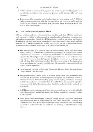 150 SM Turpin & MA Marais
• In the context of decisions being guided by intuition, one should recognise that
the intuition aspect is a very unconscious process, and is inﬂuenced by one’s own
experience.
• Tools are used in “managing mode” rather than “decision-making mode.” Self-help
tools, such as spreadsheets, allow for quick-and-dirty but extremely useful analyses.
In the current business environment, a 60% solution today is inﬁnitely better than
a 100% solution tomorrow.
3.5 The fourth decision-maker, DM4
DM4 has a background in the behavioural sciences and in marketing. DM4 has had diverse
work experience, working in industries such as manufacturing, information technology, and
a knowledge organisation. Historically, DM4 performed mainly a marketing and business
development role, and is currently involved with competence development in a knowledge
organisation. DM4 likes to assimilate various theories, and has had exposure to a number
of decision-making theories. Reﬂections by DM4 include the following:
• Two separate cases from diﬀerent contexts were mentioned where a decision-maker
asked a number of parties in the organisation separately to provide proposals on how
to deal with the same issue. In the one case, the fact that the decision-maker received
eight totally diﬀerent proposals caused management to come to the realisation that
they will need to start introducing multi-disciplinary approaches as well as package
their oﬀerings diﬀerently. It eventually led to the restructuring of the organisation.
In the second case, an executive routinely uses this method in order to gain multiple
perspectives on a problem.
• Large organisations tend to feed upon themselves. They do things, because they do
things, because they do things. . .
• The decision-making context needs to be taken into account when supporting deci-
sion-making. For example, a marketing situation requires use of the client’s frame of
reference as a basis. When facilitating group decision-making, one should encourage
participation and move towards the line of best ﬁt. When the context is a produc-
tion process it is likely that optimisation, simulation and quantitative methods are
appropriate.
• In DM4’s current organisation, staﬀ have often proven themselves to be scientiﬁcally
clever, but culturally and socially inept when dealing with clients from other regions
or backgrounds.
• Being able to listen and respond to a client’s needs when a longer-term sustainable
relationship is at stake is more important than trying to sell one’s oﬀerings as a
short-term quick win. Cases were mentioned where consultants were perceived by
the client to be too clever for the client and not listening to what the client really
wanted.
 