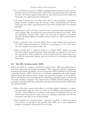 Decision-making: Theory and practice 151
• In a successful case study of an EIS, an informal people network was also used as a
feedback loop for the decision-maker, while all the operational data was in the EIS.
As such, the decision support system did not come between the decision-maker and
the people, but supplemented the relationship.
• The path of synergy that one walks with a client is more important in innovation-
hungry business conditions than the outcome; shared understanding and buy-in is
worth more than solely a good end-product that meets speciﬁcations of an outdated
paradigm.
• Organisations need to be kept responsive; even a network-model organisation be-
comes stagnant after 18 months and needs renewal by bringing in new nodes. When
the organisation becomes stable, there is the risk that its diagnosis of situations
(pattern matching) happens too quickly, and new blood can assist in questioning its
assumptions.
• When confronted with a situation, DM4 tries to decide whether the situation ﬁts
into DM4’s existing framework or whether it is something new. If it is the latter,
then one should not be afraid to take risks.
• When deciding how to spend the hours in a workday, DM4 evaluates the tasks
presented against personal long-term vision and goals (as opposed to just that of
the organisation). There should be a match between where one really wants to go
and what the organisation requires from one, else there is no meaning in performing
those tasks.
3.6 The ﬁfth decision-maker, DM5
DM5 is the CEO of a business incubator for software ﬁrms. DM5 has qualiﬁcations in
industrial engineering and business management. Work experience includes management
consulting and business intelligence. As an entrepreneur, DM5 established and sold a high
technology company. DM5’s current role is to inﬂuence stakeholders who make strategic
decisions about the incubator and to support and guide the companies in the incubator.
DM5 is also involved in the development and marketing of a decision support tool through
one of the incubator companies. Key characteristics of DM5’s decision-making style are
an intuitive approach and being comfortable with taking and managing risks. DM5 shared
the following insights:
• One of the most common deliverables of a decision support consultant is a report.
Decision-makers judge the value of a report by its thickness and professional “look
and feel”, using thickness as a measure of the amount of homework done by con-
sultants (the thump factor). Such a report is a minimum requirement and does not
necessarily contribute to the decision-making.
• One’s inﬂuence on a decision-maker is dependent on ability to attract and retain
their interest. In the light of the previous point, DM5 uses as many graphics as
possible in proposals, starting with the cover page.
 