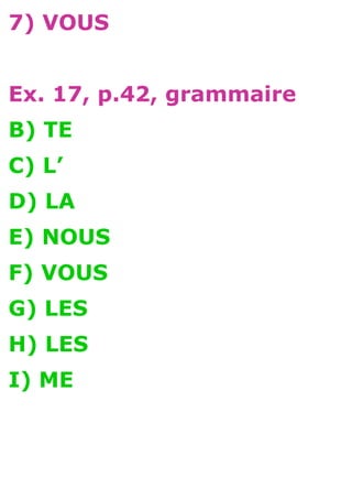 7) VOUS


Ex. 17, p.42, grammaire
B) TE
C) L’
D) LA
E) NOUS
F) VOUS
G) LES
H) LES
I) ME
 