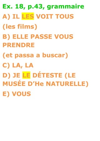 Ex. 18, p.43, grammaire
A) IL LES VOIT TOUS
(les films)
B) ELLE PASSE VOUS
PRENDRE
(et passa a buscar)
C) LA, LA
D) JE LE DÉTESTE (LE
MUSÉE D’He NATURELLE)
E) VOUS
 