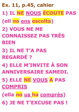 Ex. 11, p.45, cahier
1) IL NE NOUS ÉCOUTE PAS
(ell no ens escolta)
2) VOUS NE ME
CONNAISSEZ PAS TRÈS
BIEN
3) IL NE T’A PAS
REGARDÉ ?
4) ELLE M’INVITE À SON
ANNIVERSAIRE SAMEDI.
5) ELLE NE VOUS A PAS
COMPRIS
(ella no us ha comprès)
6) JE NE T’EXCUSE PAS !
 
