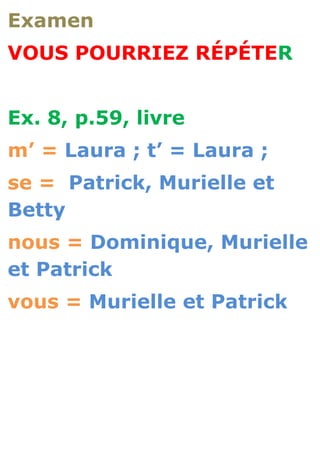 Examen
VOUS POURRIEZ RÉPÉTER


Ex. 8, p.59, livre
m’ = Laura ; t’ = Laura ;
se = Patrick, Murielle et
Betty
nous = Dominique, Murielle
et Patrick
vous = Murielle et Patrick
 
