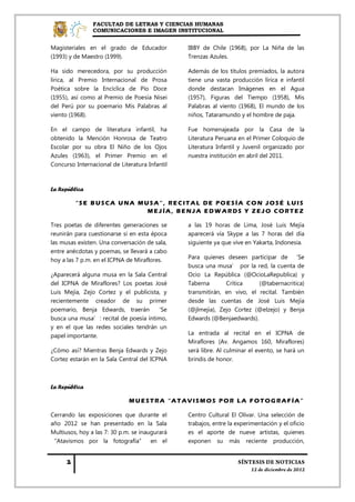 FACULTAD DE LETRAS Y CIENCIAS HUMANAS
                COMUNICACIONES E IMAGEN INSTITUCIONAL


Magisteriales en el grado de Educador           IBBY de Chile (1968), por La Niña de las
(1993) y de Maestro (1999).                     Trenzas Azules.

Ha sido merecedora, por su producción           Además de los títulos premiados, la autora
lírica, al Premio Internacional de Prosa        tiene una vasta producción lírica e infantil
Poética sobre la Encíclica de Pío Doce          donde destacan Imágenes en el Agua
(1955), así como al Premio de Poesía Nisei      (1957), Figuras del Tiempo (1958), Mis
del Perú por su poemario Mis Palabras al        Palabras al viento (1968), El mundo de los
viento (1968).                                  niños, Tataramundo y el hombre de paja.

En el campo de literatura infantil, ha          Fue homenajeada por la Casa de la
obtenido la Mención Honrosa de Teatro           Literatura Peruana en el Primer Coloquio de
Escolar por su obra El Niño de los Ojos         Literatura Infantil y Juvenil organizado por
Azules (1963), el Primer Premio en el           nuestra institución en abril del 2011.
Concurso Internacional de Literatura Infantil



La República

         “SE BUSCA UNA MUSA”, RECITAL DE POESÍA CON JOSÉ LUIS
                         MEJÍA, BENJA EDWARDS Y ZEJO CORTEZ

Tres poetas de diferentes generaciones se       a las 19 horas de Lima, José Luis Mejía
reunirán para cuestionarse si en esta época     aparecerá vía Skype a las 7 horas del día
las musas existen. Una conversación de sala,    siguiente ya que vive en Yakarta, Indonesia.
entre anécdotas y poemas, se llevará a cabo
hoy a las 7 p.m. en el ICPNA de Miraflores.     Para quienes deseen participar de ‘Se
                                                busca una musa’ por la red, la cuenta de
¿Aparecerá alguna musa en la Sala Central       Ocio La República (@OcioLaRepublica) y
del ICPNA de Miraflores? Los poetas José        Taberna       Crítica     (@tabernacritica)
Luis Mejía, Zejo Cortez y el publicista, y      transmitirán, en vivo, el recital. También
recientemente creador de su primer              desde las cuentas de José Luis Mejía
poemario, Benja Edwards, traerán ‘Se            (@jlmejia), Zejo Cortez (@elzejo) y Benja
busca una musa’: recital de poesía íntimo,      Edwards (@Benjaedwards).
y en el que las redes sociales tendrán un
papel importante.                               La entrada al recital en el ICPNA de
                                                Miraflores (Av. Angamos 160, Miraflores)
¿Cómo así? Mientras Benja Edwards y Zejo        será libre. Al culminar el evento, se hará un
Cortez estarán en la Sala Central del ICPNA     brindis de honor.



La República

                              MUESTRA “ATAVISMOS POR LA FOTOGRAFÍA”

Cerrando las exposiciones que durante el        Centro Cultural El Olivar. Una selección de
año 2012 se han presentado en la Sala           trabajos, entre la experimentación y el oficio
Multiusos, hoy a las 7: 30 p.m. se inaugurará   es el aporte de nueve artistas, quienes
“Atavismos por la fotografía” en el             exponen su más reciente producción,
 