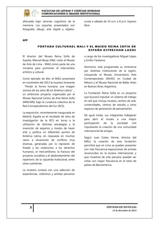 FACULTAD DE LETRAS Y CIENCIAS HUMANAS
                COMUNICACIONES E IMAGEN INSTITUCIONAL


afianzada bajo cánones cognitivos de la         Lunes a sábado de 10 a.m. a 8 p.m. Ingreso
memoria. Los soportes presentados son           libre.
fotografía, dibujo, arte digital y objetos.



RPP

            P ORT ADA CU L T U RAE L M AL I Y E L M U SE O RE INA SOF ÍA DE
                                             ESPAÑA ESTRECHAN LAZOS

El director del Museo Reina Sofía de            a cargo de los investigadores Miguel López
España, Manuel Borja-Villel, visitó el Museo    y Emilio Tarazona.
de Arte de Lima - MALI como parte de una
iniciativa para promover el intercambio         Asimismo, está programada su itinerancia
artístico y cultural.                           por distintas instituciones de la región,
                                                incluyendo el Museo Universitario Arte
Como ejemplo de ello, el MALI presentará        Contemporáneo (MUAC) en Ciudad de
en noviembre del 2013 la muestra itinerante     México y el Museo Nacional de Bellas Artes
“Perder la forma humana: una imagen             en Buenos Aires, Argentina.
sísmica de los años 80 en América Latina”,
un ambicioso proyecto organizado por el         La Fundación Reina Sofía es un proyecto
Museo Nacional Centro de Arte Reina Sofía       que buscará impulsar un sistema de trabajo
(MNCARS) bajo la curaduría colectiva de la      en red que incluya museos, centros de arte,
Red Conceptualismos del Sur (RCS).              universidades, centros de estudio y otros
                                                espacios de generación de pensamiento.
La exposición, recientemente inaugurada en
Madrid, España es el resultado de años de       De igual modo, sus integrantes trabajarán
investigación de la RCS en torno a la           para abrir el museo a una mayor
utilización de distintas estrategias y la       participación    de   la  sociedad    civil
invención de espacios y modos de hacer          impulsando la creación de una comunidad
arte y política en diferentes puntos de         internacional de amigos.
América Latina, en respuesta en muchos
                                                Según Juan Carlos Verme, director del
casos a situaciones de conflicto muy
                                                MALI, la creación de esta fundación
diversas, generadas por la represión de
                                                permitirá que en Lima se puedan presentar
Estado y las violaciones a los derechos
                                                con más frecuencia exposiciones de artistas
humanos, el mercantilismo, la fractura del
                                                reconocidos en la escena internacional, y
proyecto socialista y el desbordamiento del
                                                que muestras de arte peruano puedan ser
repertorio de la izquierda tradicional, entre
                                                vistas con mayor frecuencia en el resto de
otras cuestiones.
                                                países de Iberoamérica.
La muestra contará con una selección de
experiencias, colectivos y artistas peruanos
 