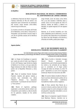 FACULTAD DE LETRAS Y CIENCIAS HUMANAS
                 COMUNICACIONES E IMAGEN INSTITUCIONAL


La República

                            BIBLIOTECA NACIONAL DE BRASIL CONMEMORA
                                       EL CENTENARIO DE JORGE AMADO

La Biblioteca Nacional de Brasil inaugurará                Jorge Amado, autor de obras como Doña
mañana miércoles en Río de Janeiro una                     Flor y sus dos maridos o Gabriela, clavo y
exposición para conmemorar el centenario                   canela, nació el 10 de agosto de 1912 en
del escritor Jorge Amado (1912-2001),                      Itabuna, estado de Bahía, y falleció en
informó hoy la institución.                                Salvador, la capital regional, el 6 de agosto
                                                           de 2001.
La muestra consiste en 30 piezas del fondo
de la Biblioteca, como libros, manuscritos o               Además, es el escritor brasileño con más
fotografías, que permitirán conocer mejor a                obras adaptadas para la televisión y uno de
uno de los grandes autores de la literatura                los autores más traducidos en el extranjero.
brasileña.                                                 Sus libros han sido llevados a 49 idiomas y
                                                           ofrecidos en braille y audio para ciegos.



Agencia Andina

                                                 UN 12 DE DICIEMBRE NACE EL
                                       NOVELISTA FRANCÉS G USTAVE FLAUBERT

                       Un 12 de diciembre nacieron figuras de la Cultura como los escritores Gustave Flaubert,
   el pintor Edvard Munch y el dramaturgo John Osborne; murieron el geólogo alemán Johann von Charpentier
                                                                        y el pionero de la radio David Sarnoff.

1531.- La Virgen de Guadalupe se aparece                   1863.- Nace el pintor e ilustrador noruego
por cuarta vez ante el indio Juan Diego en                 Edvard        Munch,      precursor      del
el cerro del Tepeyac, lugar donde es erigida               expresionismo, por la fuerte expresividad de
la Basílica en su honor y a la que cada año                los rostros y las actitudes de sus figuras,
llegan decenas de miles de fieles de todas                 que lo convierten en el mejor pintor
partes de la República Mexicana y otros                    noruego de todos los tiempos. Su obra "El
países.                                                    grito", representa un ícono de la angustia
                                                           existencial. Muere el 23 de enero de 1944.
1821.- Nace el novelista francés Gustave
Flaubert, maestro del género realista y                    1896.- El inventor italiano Guillermo Marconi
prosista. Son universales sus obras                        hace la primera demostración pública de la
"Madame       Bovary",     "La    educación                transmisión      de       radio    inalámbrica
sentimental", "La tentación de San Antonio"                transatlántica desde Londres, Inglaterra.
y "Tres cuentos".
                                                           1900.- El físico alemán Max Planck da a
1855.- Muere el ingeniero, geólogo,                        conocer la teoría cuántica, base de la física
explorador y naturalista alemán Johann von                 moderna, según la cual la energía se irradia
Charpentier, quien dedica su vida al estudio               de pequeños "paquetes indivisibles" y no es
de los glaciares, basado en los cantos                     continua, como se crea.
rodados.
                                                           1902.- Nace el compositor español Antonio
                                                           José Martínez Palacios, miembro de la
 