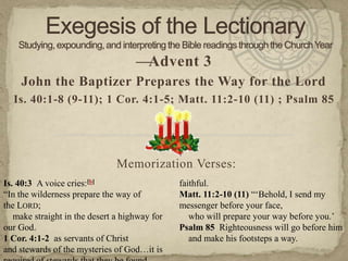 —Advent 3
    John the Baptizer Prepares the Way for the Lord
  Is. 40:1-8 (9-11); 1 Cor. 4:1-5; Matt. 11:2-10 (11) ; Psalm 85




                               Memorization Verses:
Is. 40:3 A voice cries:[b]                     faithful.
―In the wilderness prepare the way of          Matt. 11:2-10 (11) ―‗Behold, I send my
the LORD;                                      messenger before your face,
   make straight in the desert a highway for      who will prepare your way before you.‘
our God.                                       Psalm 85 Righteousness will go before him
1 Cor. 4:1-2 as servants of Christ                and make his footsteps a way.
and stewards of the mysteries of God…it is
 