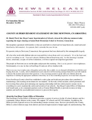 For Immediate Release
December 14, 2012                                                                           Contact: Music Watson
                                                                                             858-292-3719 (office)
                                                                                               619-818-6507 (cell)


COUNTY SUPERINTENDENT STATEMENT ON THE NEWTWON, CN SHOOTING

Dr. Randy Ward, San Diego County Superintendent of Schools, released the following statement today
regarding the tragic shooting at Sandy Hook Elementary School in Newtown, Connecticut.

Our unspoken agreement with families is that you send kids to school and we keep them safe, sound and send
them back a little smarter. As a parent, that’s certainly the case for me.

For parents today in Newtown, Connecticut, that agreement has been shattered by this unimaginable tragedy.

All of us who work with children take our responsibility to keep them safe very seriously. It’s at the heart and
soul of everything we do. You can’t educate children without them being safe. As this morning’s incident
shows, sometimes, in spite of our best intentions, evil forces upend our unspoken agreement.

The people in Newtown are in our thoughts and prayers this morning. This is every parent’s worst nightmare.
Unfortunately, it is one we here in San Diego County are all too familiar with.

There is no easy way to make sense of tragedies such as this, but as adults, we are charged with helping our children and
keeping them safe. Locally, school administrators and counselors will be meeting amongst themselves and with students
to discuss this incident and answer their questions. I also encourage parents to speak with your children about the
importance of alerting the appropriate authorities when they see or hear something suspicious on or near their campuses.

Every San Diego County school has established a safety plan and lockdown procedures that contribute to
maintaining a safe learning environment for our students. In the wake of this incident, school personnel will
be reviewing those plans and continuing our ongoing relationship with law enforcement to ensure we do
everything we can to maintain the safety and security of our schools. San Diego County Office of Education
staff stand ready, as do community partners such as County Mental Health, to provide resources to help
students and staff who need additional resources to process this tragedy.


About the San Diego County Office of Education
The San Diego County Office of Education provides a variety of services for the 42 school districts and five
community college districts in the county. We support 747 schools and 497,916 students. In addition, the
Office provides regional services for surrounding counties in many areas. Services provided by the County
Office to school districts range from district and school improvement to budget approval and monitoring. The
 