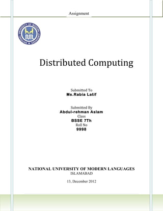 Assignment




    Distributed Computing

               Submitted To
              Ms.Rabia Latif


               Submitted By
           Abdul-rehman Aslam
                   Class
                BSSE 7Th
                  Roll No
                  9998




NATIONAL UNIVERSITY OF MODERN LANGUAGES
                ISLAMABAD

              13, December 2012


                                    3|Page
 