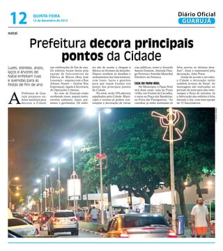 12

Diário Oficial
GUARUJÁ

QUINTA-feira

12 de dezembro de 2013

natal

Prefeitura decora principais
pontos da Cidade
Luzes, estrelas, anjos,
laços e árvores de
Natal enfeitam ruas
e avenidas para as
festas de fim de ano

A

Prefeitura de Guar ujá preparou enfeites natalinos para
decorar a Cidade

nas celebrações de fim de ano.
Os enfeites foram feitos pela
equipe de funcionários da
Fábrica de Blocos (Rua José
Lourenço – esquina com a Rua
Afonso Nunes – Jardim Boa
Esperança), ligada à Secretaria
de Operações Urbanas.
As ruas de Guarujá estão
recebendo sinos, papais-noéis,
estrelas cadentes, anjos, presentes e guirlandas. Os enfei-

tes são de arame e chegam à
fábrica no formato do desenho.
Depois recebem os detalhes e
acabamentos dos funcionários,
com luzes, laços e ganchos
para que sejam fixados nos
postes dos principais pontos
da Cidade.
No total, serão 350 adornos
espalhados pela Cidade. Munícipes e turistas já podem contemplar a decoração de várias

vias públicas, como a Avenida
Santos Dumont, Avenida Thiago Ferreira e Avenida Marechal
Deodoro da Fonseca.

Casa do Papai Noel

No Município, o Papai Noel
terá duas casas: uma na Praça
14 Bis, em Vicente de Carvalho,
e outra na Praça das Bandeiras,
na Praia das Pitangueiras. “As
casinhas já estão montadas só

falta acertar os últimos detalhes”, disse o responsável pela
decoração, João Pinto.
Ainda de acordo o servidor,
a Cidade a decoração inclui
também árvores de Natal. As
montagens são realizadas no
período da noite para não interromper o fluxo de veículos. Já
a fabricação dos enfeites é feita
durante o dia, com uma equipe
de 15 funcionários.
Roberto Sander Jr.

 