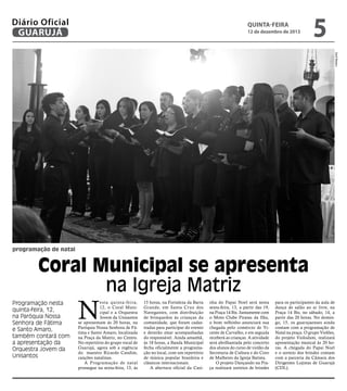 Diário Oficial
GUARUJÁ

QUINTA-feira

12 de dezembro de 2013

5
Zarif Ribeiro

programação de natal

Coral Municipal se apresenta
na Igreja Matriz
Programação nesta
quinta-feira, 12,
na Paróquia Nossa
Senhora de Fátima
e Santo Amaro,
também contará com
a apresentação da
Orquestra Jovem da
Unisantos

N

esta quinta-feira,
12, o Coral Municipal e a Orquestra
Jovem da Unisantos
se apresentam às 20 horas, na
Paróquia Nossa Senhora de Fátima e Santo Amaro, localizada
na Praça da Matriz, no Centro.
No repertório do grupo vocal de
Guarujá, agora sob a regência
do maestro Ricardo Candim,
canções natalinas.
A Programação de natal
prossegue na sexta-feira, 13, às

15 horas, na Fortaleza da Barra
Grande, em Santa Cruz dos
Navegantes, com distribuição
de brinquedos às crianças da
comunidade, que foram cadastradas para participar do evento
e deverão estar acompanhadas
do responsável. Ainda amanhã,
às 18 horas, a Banda Municipal
fecha oficialmente a programação no local, com um repertório
de música popular brasileira e
clássicos internacionais.
A abertura oficial da Casi-

nha do Papai Noel será nesta
sexta-feira, 13, a partir das 19,
na Praça 14 Bis. Juntamente com
o Moto Clube Piratas da Ilha,
o bom velhinho anunciará sua
chegada pelo comércio de Vicente de Carvalho, e em seguida
receberá as crianças. A atividade
será abrilhantada pelo concerto
dos alunos do curso de violão da
Secretaria de Cultura e do Coro
de Mulheres da Igreja Batista.
O projeto Dançando na Praça realizará sorteios de brindes

para os participantes da aula de
dança de salão ao ar livre, na
Praça 14 Bis, no sábado, 14, a
partir das 20 horas. No domingo, 15, os guarujaenses ainda
contam com a programação de
Natal na praça. O grupo Violões,
do projeto Violodum, realizará
apresentação musical às 20 horas. A chegada do Papai Noel
e o sorteio dos brindes contam
com a parceria da Câmara dos
Dirigentes Lojistas de Guarujá
(CDL).

 